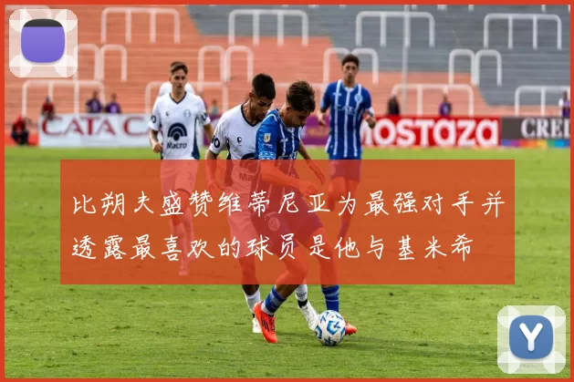 比朔夫盛赞维蒂尼亚为最强对手并透露最喜欢的球员是他与基米希