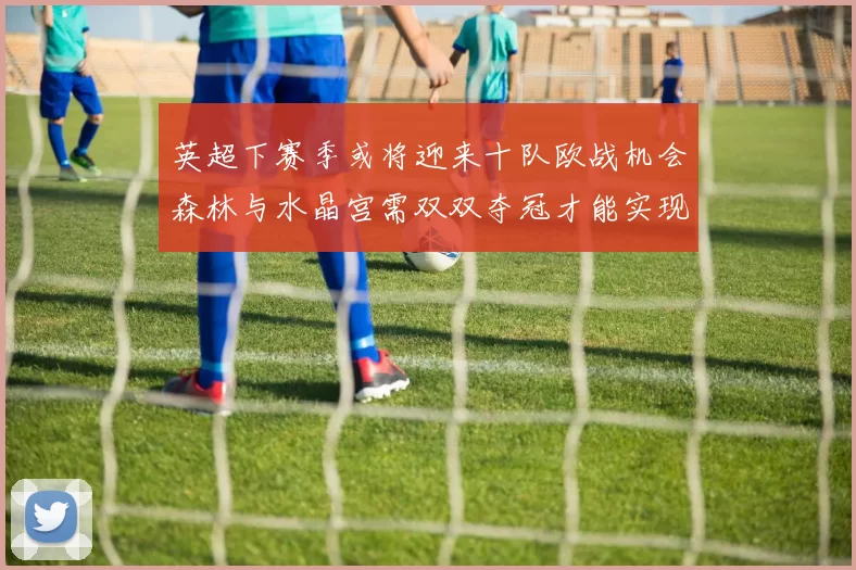英超下赛季或将迎来十队欧战机会森林与水晶宫需双双夺冠才能实现