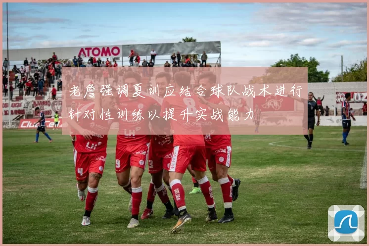 老詹强调夏训应结合球队战术进行针对性训练以提升实战能力