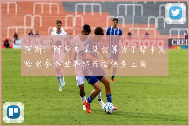 阿斯：阿韦洛亚没打算为了帮卡瓦哈尔参加世界杯而给他多上场