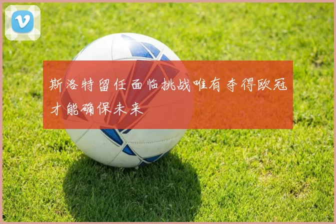 斯洛特留任面临挑战唯有夺得欧冠才能确保未来