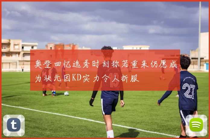 奥登回忆选秀时刻称若重来仍愿成为状元因KD实力令人折服