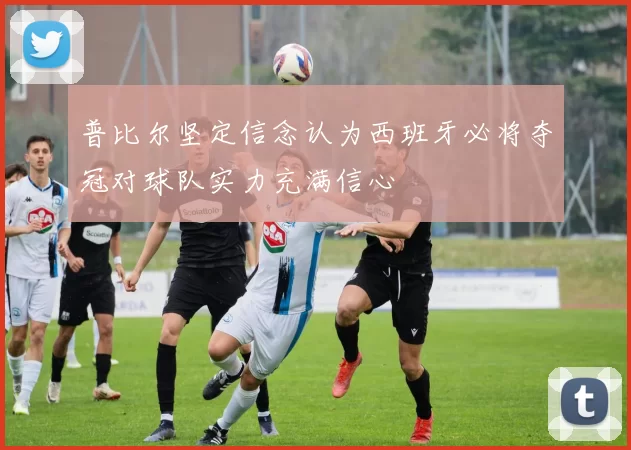 普比尔坚定信念认为西班牙必将夺冠对球队实力充满信心