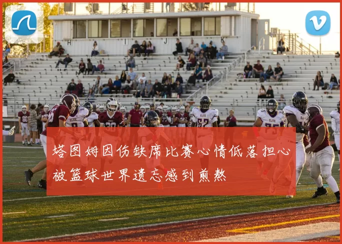 塔图姆因伤缺席比赛心情低落担心被篮球世界遗忘感到煎熬