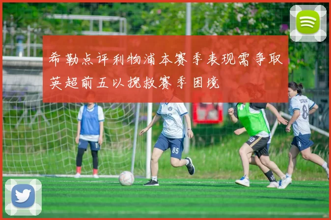 希勒点评利物浦本赛季表现需争取英超前五以挽救赛季困境