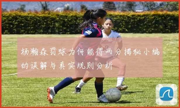 杨瀚森罚球为何能得两分揭秘小编的误解与真实规则分析