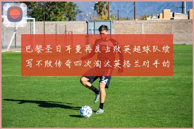 巴黎圣日耳曼再度击败英超球队续写不败传奇四次淘汰英格兰对手的背后故事