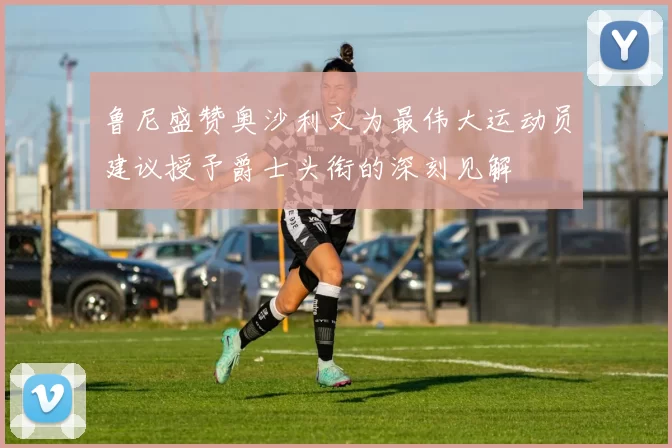 鲁尼盛赞奥沙利文为最伟大运动员建议授予爵士头衔的深刻见解