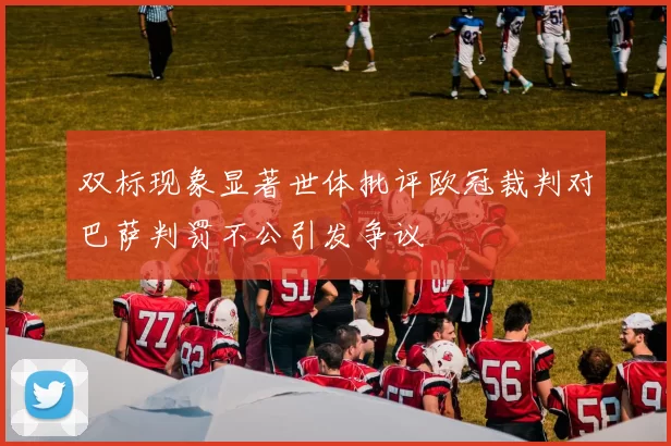 双标现象显著世体批评欧冠裁判对巴萨判罚不公引发争议