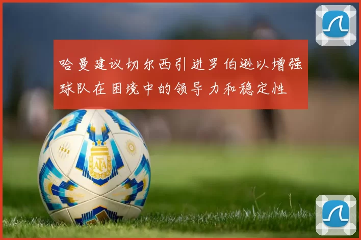 哈曼建议切尔西引进罗伯逊以增强球队在困境中的领导力和稳定性