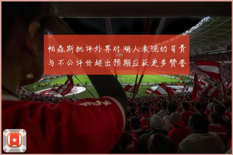帕森斯批评外界对湖人表现的苛责与不公评价超出预期应获更多赞誉