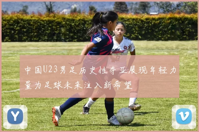 中国U23男足历史性夺亚展现年轻力量为足球未来注入新希望