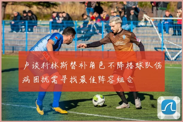 卢谈科林斯替补角色不降格球队伤病困扰需寻找最佳阵容组合