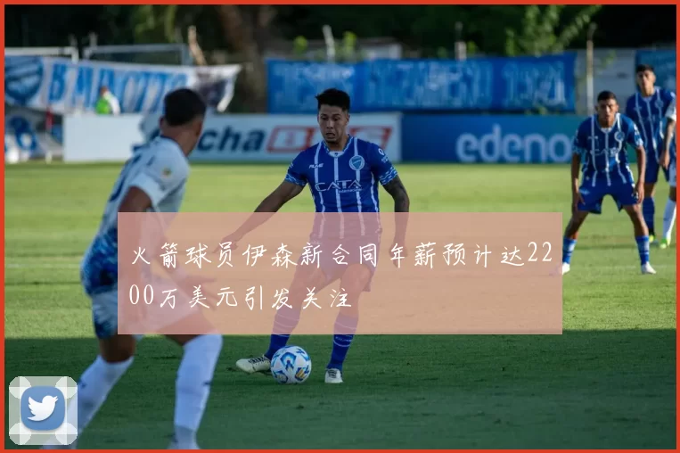 火箭球员伊森新合同年薪预计达2200万美元引发关注