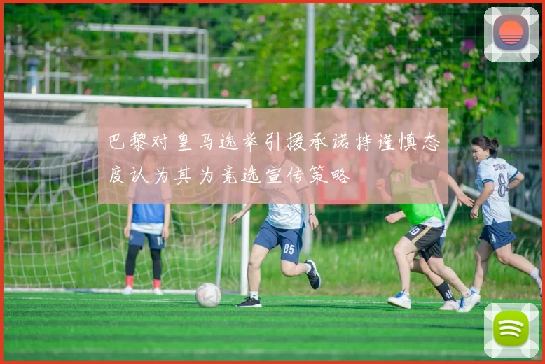 巴黎对皇马选举引援承诺持谨慎态度认为其为竞选宣传策略