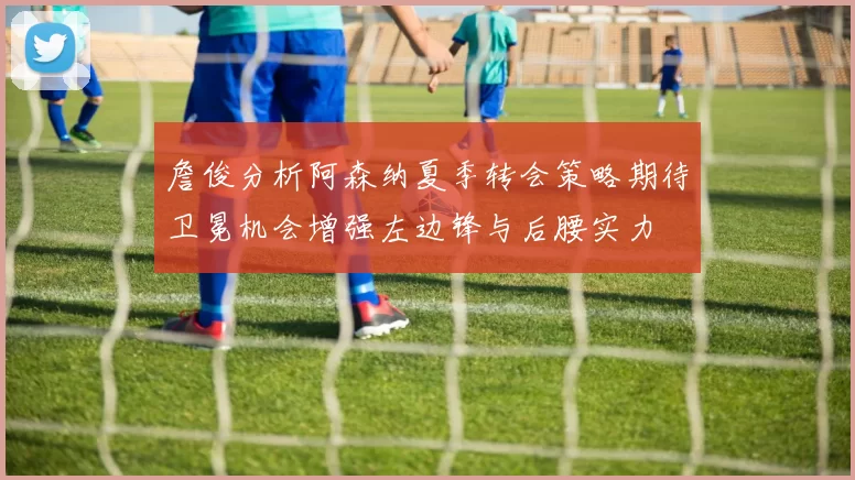 詹俊分析阿森纳夏季转会策略期待卫冕机会增强左边锋与后腰实力