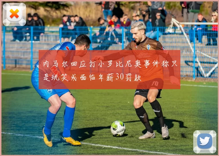 内马尔回应打小罗比尼奥事件称只是玩笑或面临年薪30罚款