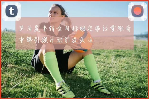 罗马夏季转会目标锁定弗拉霍维奇中锋引援计划引发关注