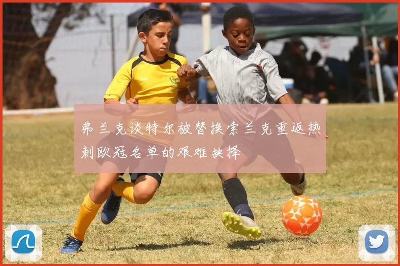 弗兰克谈特尔被替换索兰克重返热刺欧冠名单的艰难抉择