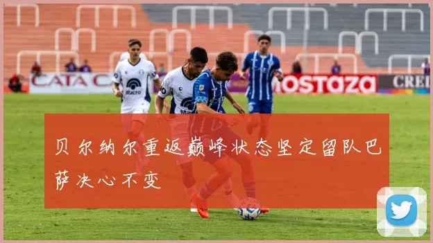 贝尔纳尔重返巅峰状态坚定留队巴萨决心不变